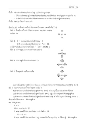 110 | เคมีสำหรับวิศวกร (02-411-103)
O C O
ภาพที่ 4.22 โมเลกุลไม่มีขั้วที่ประกอบด้วย
พันธะที่มีขั้วของ (ก) คาร์บอนไดออกไซด์
และ (ข) มีเทน
โมเลกุลที่ประกอบด้วยอะตอมชนิดเดียวกันเช่น H2, N2 และ O2 จะมีไดโพลโมเมนต์เท่ากับศูนย์
โอกาสที่จะพบอิเล็กตรอนในแนวความยาวของพันธะจะเท่าๆ กัน แต่โมเลกุลที่ประกอบด้วยอะตอมต่าง
ชนิด โอกาสที่จะพบอิเล็กตรอนในแนวความยาวของพันธะจะไม่เท่ากัน โอกาสที่จะพบอิเล็กตรอนใกล้
อะตอมใดมากกว่ากันจะขึ้นอยู่กับค่า EN โดยอะตอมที่มีค่า EN สูงกว่าจะมีความสามารถในการดึง
อิเล็กตรอนเข้าหาตัวเองได้มากกว่า ดังนั้นโอกาสที่จะพบกลุ่มหมอกอิเล็กตรอนหนาแน่นในฝั่งอะตอมที่มี
ค่า EN สูงกว่าย่อมมีได้มากกว่า สภาพขั้วของพันธะโคเวเลนซ์แบ่งออกเป็น 2 ชนิด
1.1) พันธะไม่มีขั้ว (non-polar bond) คือพันธะที่มีได
โพลโมเมนต์เป็นศูนย์ หรือไม่มีสภาพขั้วของพันธะโคเวเลนซ์
เนื่องจากเป็นพันธะที่เกิดจากอะตอมของธาตุชนิดเดียวกัน (จึง
มีค่า EN เท่ากัน) ดังแสดงในภาพที่ 4.19 เช่น H–H, Cl–Cl,
OO และ NN
ภาพที่ 4.19 แบบจาลองแสดงพันธะไม่มีขั้ว
(ก) H2 และ (ข) Cl2
1.2) พันธะมีขั้ว (polar bond) คือสภาพขั้วของพันธะ
โคเวเลนซ์ที่เกิดขึ้นเมื่ออิเล็กตรอนที่ใช้ร่วมกันกระจายระหว่าง
2 อะตอมไม่เท่ากัน เนื่องจากอะตอมทั้งสองมีค่า EN ต่างกัน
อะตอมที่มีค่า EN สูงกว่าจะดึงดูดอิเล็กตรอนเข้าหาตัวได้
ดีกว่า ทาให้มีกลุ่มหมอกอิเล็กตรอนหนาแน่นกว่า เกิดสภาพ
ขั้วไฟฟ้าเป็นลบเล็กน้อย (partial negative charge) เขียน
แทนด้วย - (เดลด้าลบ) ส่วนอะตอมที่มีค่า EN ต่ากว่าจะ
ดึงดูดอิเล็กตรอนได้น้อยกว่า กลุ่มหมอกอิเล็กตรอนเบาบาง
กว่า จึงมีสภาพขั้วไฟฟ้าเป็นบวกเล็กน้อย (partial positive
charge) เขียนแทนด้วย + (เดลด้า บวก) หรืออาจเขียนโดยใช้
เครื่องหมาย แทนไดโพลโมเมนต์แสดงสภาพขั้วของ
พันธะ โดยหัวลูกศรชี้ไปทางอะตอมที่มีอิเล็กตรอนหนาแน่น
กว่า (อะตอมที่มีค่า EN สูงกว่า) แสดงในภาพที่ 4.20 และ
4.21
2) สภาพขั้วของโมเลกุล ขึ้นอยู่กับผลรวมเวกเตอร์ของ
ไดโพลโมเมนต์ของทุกพันธะในโมเลกุล ถ้าผลรวมของไดโพล
โมเมนต์เท่ากับศูนย์ โมเลกุลไม่มีสภาพขั้ว แต่ถ้าผลรวมของได
โพลโมเมนต์ไม่เท่ากับศูนย์ สภาพขั้วของโมเลกุลโคเวเลนซ์แบ่ง
ออกเป็น 2 ชนิดคือ
2.1) โมเลกุลที่ไม่มีขั้ว (non-polar) คือโมเลกุลที่
ผลรวมเวกเตอร์ของไดโพลโมเมนต์เท่ากับศูนย์ โดยโมเลกุลที่
ไม่มีขั้วอาจเกิดขึ้นตามสภาพขั้วพันธะได้ 2 ประเภทคือ
(1) โมเลกุลไม่มีขั้วที่เกิดจากพันธะที่ไม่มี
ขั้ว เช่น H2, Cl2, N2 และ O2 เนื่องจากมีค่า EN เท่ากัน
(ก)
(ข)
(ก) (ข)
ภาพที่ 4.20 แบบจาลองแสดงพันธะ
โคเวเลนซ์ที่มีขั้ว
ภาพที่ 4.21 แบบจาลองแสดงพันธะ
โคเวเลนซ์มีขั้วของน้า
 