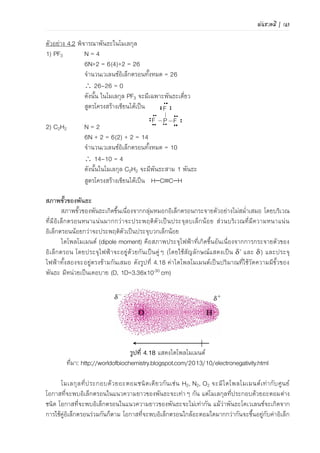 พันธะเคมี | 111
(2) โมเลกุลไม่มีขั้วที่เกิดจากพันธะที่มีขั้ว เช่น CO2 และ CH4 ดังแสดงในภาพที่
4.22 พันธะที่เกิดขึ้นเป็นพันธะที่มีขั้ว แต่เมื่อรวมเวกเตอร์ไดโพลโมเมนต์ของทุกพันธะ พบว่าไดโพล
โมเมนต์เท่ากับศูนย์
2.2) โมเลกุลที่มีขั้ว (polar) คือผลรวมของได
โพลโมเมนต์ไม่เท่ากับศูนย์ จะประกอบด้วยพันธะที่มีขั้ว
เช่น NH3, H2O, CH3Cl ดังแสดงในภาพที่ 4.23
(ก) (ข)
ภาพที่ 4.23 โมเลกุลมีขั้ว (ก) น้า และ (ข) ฟลูออโรมีเทน
ความยาวพันธะ
ความยาวพันธะ (bond length) เป็นระยะทางระหว่างนิวเคลียสของอะตอมสองอะตอมขณะเข้า
ใกล้กันได้มากที่สุดด้วยแรงยึดเหนี่ยวเกิดเป็นพันธะโคเวเลนซ์ ความยาวพันธะที่เกิดในโมเลกุลต่างชนิดจะ
ไม่เท่ากัน ถึงแม้จะเกิดพันธะชนิดเดียวกันก็ตาม ในอะตอมบางชนิดอาจเกิดพันธะได้มากกว่าหนึ่งชนิดแต่
พันธะที่เกิดจะมีพลังงานพันธะและความยาวพันธะต่างกัน แสดงดังภาพที่ 4.24 และ 4.25
ความยาวพันธะ
ภาพที่ 4.24 แบบจาลองความยาวพันธะของโมเลกุลโคเวเลนซ์
198 pm 154 pm 178 pm
(ก) (ข) (ค)
ภาพที่ 4.25 ความยาวพันธะระหว่าง (ก) ClCl, (ข) CC และ (ค) ClC
ที่มา: ดัดแปลงจาก Silberberg. Chemistry. 2013. p286
ความยาวพันธะเฉลี่ยระหว่างอะตอมของธาตุแต่ละชนิดในพันธะโคเวเลนซ์ แสดงดังตารางที่ 4.12
จะสังเกตได้ว่ากรณีอะตอมธาตุชนิดเดียวกัน ความยาวพันธะเฉลี่ยของพันธะสาม < พันธะคู่ < พันธะ
เดี่ยว
 