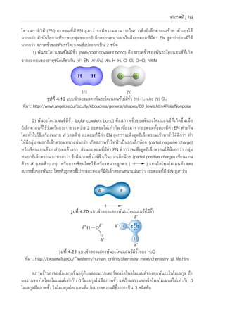 112 | เคมีสำหรับวิศวกร (02-411-103)
ตารางที่ 4.12 ความยาวพันธะเฉลี่ย (หน่วยพิโกเมตร)
พันธะเดี่ยว
H-H 74 N-H 101 Si-H 148 S-H 134
H-F 92 N-N 146 Si-Si 234 S-P 210
H-Cl 127 N-P 177 Si-O 161 S-S 204
H-Br 141 N-O 144 Si-S 210 S-F 158
H-I 161 N-S 168 Si-N 172 S-Cl 201
N-F 139 Si-F 156 S-Br 225
N-Cl 191 Si-Cl 204 S-I 134
C-H 109 N-Br 214 Si-Br 216
C-C 154 N-I 222 Si-I 240 F-F 143
C-Si 186 F-Cl 166
C-N 147 O-H 96 P-H 142 F-Br 178
C-O 143 O-P 160 P-Si 227 F-I 187
C-P 187 O-O 148 P-P 221 Cl-Cl 199
C-S 181 O-S 151 P-F 156 Cl-Br 214
C-F 133 O-F 142 P-Cl 204 Cl-I 243
C-Cl 177 O-Cl 164 P-Br 222 Br-Br 228
C-Br 194 O-Br 172 P-I 243 Br-I 248
C-I 213 O-I 194 I-I 266
พันธะคู่และพันธะสาม
C=C 134 N=N 122 CC 121 NN 110
N=N 127 N=O 120 CN 115 NO 106
C=O 123 O=O 121 CO 113
ที่มา: ดัดแปลงจาก Silberberg. Chemistry. 2013. p340
มุมพันธะ (bond angle)
โดยทั่วไปโมเลกุลต้องการอยู่ในระบบที่มีพลังงานต่าที่สุด โดยกลุ่มหมอกอิเล็กตรอนพยายามอยู่
ห่างกันมากที่สุดเพื่อให้มีแรงผลักระหว่างกันน้อยที่สุด โมเลกุลจึงจะมีความเสถียรสูง การที่โมเลกุลลด
แรงผลักระหว่างกลุ่มหมอกอิเล็กตรอนของแต่ละพันธะเกิดขึ้นได้โดยการเบนมุมพันธะออกให้ห่างกัน
ตัวอย่างโมเลกุล CH4 อะตอม C ที่อยู่ตรงกลางมีคู่อิเล็กตรอนล้อมรอบ 4 คู่ เนื่องจากกลุ่มประจุ
ลบทั้ง 4 คู่ มีขนาดประจุเท่ากันจึงเกิดแรงผลักเท่าๆ กัน ส่งผลให้มุมของพันธะเบนออกจากกันจนทามุม
ระหว่างกันเป็น 109.5 ดังภาพที่ 4.26(ก)
ตัวอย่างโมเลกุล NH3 มีพันธะระหว่างอะตอม N กับ H รวมสามพันธะ มุมระหว่างพันธะของ
โมเลกุล NH3 เท่ากับ 107.3 เนื่องจากอิทธิพลของกลุ่มประจุลบจากอิเล็กตรอนคู่โดดเดี่ยวหนึ่งคู่ของ
อะตอมไนโตรเจนแผ่ไปในบริเวณกว้างกว่ากลุ่มประจุลบของคู่อิเล็กตรอนที่อยู่ร่วมกันระหว่างอะตอม N
กับอะตอม H ซึ่งได้รับอิทธิพลการดึงดูดจากนิวเคลียสทั้งสอง ดังนั้น กลุ่มประจุลบที่ใหญ่กว่าจึงผลัก
พันธะระหว่าง N และ H ทั้งสามพันธะเข้ามาชิดกัน ดังภาพที่ 4.26(ข)
ตัวอย่างโมเลกุล H2O ประกอบด้วย O 1 อะตอม และ H 2 อะตอม อะตอม O มีอิเล็กตรอนคู่
โดดเดี่ยวอีก 2 คู่ ซึ่งผลักพันธะ O-H ทาให้โมเลกุล H2O มีมุมนี้เท่ากับ 104.5 ดังภาพที่ 4.26(ค)
 