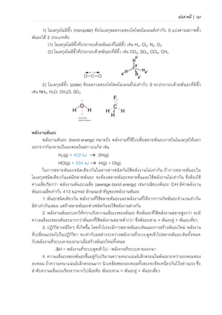 พันธะเคมี | 113
(ก) (ข) (ค)
ภาพที่ 4.26 แสดงมุมพันธะของโมเลกุล (ก) CH4 (ข) NH3 และ (ค) H2O
ที่มา: Chang and Goldsby. Chemistry. 2013. p420
4.1.3 พันธะโลหะ
พันธะโลหะ (metallic bond) คือแรงดึงดูดระหว่างไอออนบวกที่เรียงชิดกันกับอิเล็กตรอนที่อยู่
โดยรอบ เป็นแรงยึดเหนี่ยวที่อะตอมโลหะใช้เวเลนซ์อิเล็กตรอนทั้งหมดร่วมกันและอิเล็กตรอนไม่ได้โคจร
รอบอะตอมใดอะตอมหนึ่งเพียงอะตอมเดียว ดังแสดงแบบจาลองในภาพที่ 4.27 แต่อิเล็กตรอนทุกตัว
สามารถเคลื่อนที่ไปยังอะตอมใกล้เคียงได้อิสระและรวดเร็ว จึงมีสภาพคล้ายกับมีกลุ่มหมอกอิเล็กตรอน
ปกคลุมก้อนโลหะ เสมือนไอออนบวกของโลหะฝังอยู่ในกลุ่มหมอกอิเล็กตรอน จึงเกิดแรงดึงดูดที่แน่น
หนาทั่วไปทุกตาแหน่งภายในก้อนโลหะ
ภาพที่ 4.27 แบบจาลองการโคจรของอิเล็กตรอนในพันธะโลหะ
ทฤษฎีแบบจาลองทะเลอิเล็กตรอน
เนื่องจากโลหะเป็นธาตุที่มีเวเลนซ์อิเล็กตรอนน้อย โลหะมีค่า IE ต่า แสดงว่าอิเล็กตรอนที่อยู่ใน
ระดับพลังงานสุดท้ายมีแรงดึงดูดกับนิวเคลียสอย่างหลวมๆ ทาให้อิเล็กตรอนเหล่านี้เคลื่อนที่ไปมารอบๆ
อะตอมของโลหะได้เสมือนว่าอิเล็กตรอนเป็นของอะตอมทุกตัว อิเล็กตรอนเหล่านี้เคลื่อนที่ได้อย่างอิสระ
ทาหน้าที่คล้ายซีเมนต์ที่ช่วยยึดไอออนของโลหะให้อยู่ในตาแหน่งที่คงที่ ดังภาพที่ 4.28 การที่อิเล็กตรอน
สามารถไหลไปมาในโลหะได้อย่างอิสระ ทาให้โลหะมีสมบัติเป็นตัวนาความร้อนและไฟฟ้าที่ดี
อิเล็กตรอน อะตอมโลหะ ทะเลอิเล็กตรอน
ภาพที่ 4.28 แบบจาลองทะเลอิเล็กตรอนในพันธะโลหะ
 