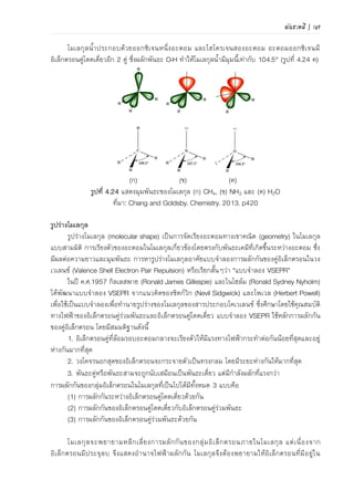 พันธะเคมี | 117
เหนี่ยวนาให้โมเลกุล O2 ที่ไม่มีขั้วเกิดขั้วขึ้นชั่วคราว แล้วจึงเกิดแรงดึงดูดระหว่างโมเลกุลทั้งสองด้วยประจุ
ที่ต่างกัน
H2O O2
ภาพที่ 4.35 แรง dipole-induced dipole ระหว่าง H2O กับ O2
3) แรงลอนดอน
แรงลอนดอน (London force) เป็นแรงดึงดูดระหว่างโมเลกุลที่ไม่มีขั้วด้วยกัน เนื่องจาก
อิเล็กตรอนเคลื่อนที่แบบไร้ทิศทางทาให้บางครั้ง อิเล็กตรอนมากระจุกตัวกันอยู่บริเวณเดียวกัน ทาให้เกิด
ประจุลบบางส่วน (ประจุลบชั่วคราวที่มีค่าประจุน้อยมาก เขียนแทนด้วย -) เกิดขึ้น และทาให้บริเวณที่ไม่
มีอิเล็กตรอนอยู่เกิดประจุบวกบางส่วน (ประจุบวกชั่วคราวที่มีค่าประจุน้อยมาก เขียนแทนด้วย +) ประจุ
ไฟฟ้าชั่วคราวที่เกิดขึ้นจะเหนี่ยวนาให้โมเลกุลข้างเคียงเกิดแรงยึดเหนี่ยวกัน ตัวอย่างโมเลกุล I2 ดังภาพที่
4.36 แรงลอนดอนแปรผันตามขนาดของโมเลกุล เพราะโมเลกุลที่มีขนาดใหญ่โอกาสที่อิเล็กตรอนจะ
เคลื่อนที่เสียสมดุลจึงมีมาก ตัวอย่างโมเลกุลที่สามารถเกิดแรงลอนดอน เช่น F2, Cl2, Br2 และ CO2
ภาพที่ 4.36 แรงลอนดอนของโมเลกุล I2
4.2.2 พันธะไฮโดรเจน
พันธะไฮโดรเจน (hydrogen bond) เกิดขึ้นได้อันเนื่องมาจากอะตอมไฮโดรเจนที่มีสภาพไฟฟ้า
เป็นบวกเล็กน้อย (partial positive charge) เนื่องจากเกิดพันธะกับอะตอมของธาตุที่มีค่าสภาพไฟฟ้าลบ
(EN) สูงของโมเลกุลหนึ่ง เกิดแรงดึงดูดกับอะตอมของธาตุที่มีค่าสภาพไฟฟ้าลบสูงของอีกโมเลกุลหนึ่ง
โดยทั่วไปธาตุที่มีค่าสภาพไฟฟ้าลบสูง เช่น F (EN=4.0), O (EN=3.5) และ N (EN=3.0) มีสภาพเป็น
ลบบางส่วน (partial negative charge)
การเกิดพันธะไฮโดรเจนระหว่างโมเลกุลของ H2O แสดงในภาพที่ 4.51 และโมเลกุลเมทานอล
(CH3OH) ดังในภาพที่ 4.52 อะตอม H มีค่า EN เท่ากับ 2.1 เมื่อเกิดพันธะโคเวเลนซ์กับอะตอมของ
ธาตุที่มีค่า EN สูง ทาให้มีสภาพเป็นประจุไฟฟ้าบวกเล็กน้อย (+) และธาตุที่เกิดพันธะโคเวเลนซ์มีสภาพ
เป็นประจุไฟฟ้าลบเล็กน้อย (-) ทาให้เกิดสภาพไฟฟ้าบวกเล็กน้อยที่อะตอม H และสภาพไฟฟ้าลบ
เล็กน้อยที่อะตอมที่มีค่า EN สูง เมื่อโมเลกุลเหล่านี้มาอยู่ในตาแหน่งที่ใกล้กันจะเกิดแรงดึงดูดระหว่าง
ขั้วไฟฟ้าอ่อนๆ เกิดขึ้นระหว่างโมเลกุล โดยการเกิดพันธะไฮโดรเจนระหว่างโมเลกุล H2O ดังภาพที่ 4.37
และโมเลกุลเมทานอล (CH3OH) ดังภาพที่ 4.38
 