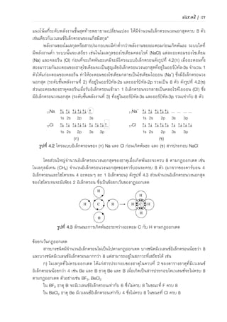 พันธะเคมี | 95
4 อะตอมๆ ละ 1 อิเล็กตรอน) ดังภาพที่ 4.3 ส่วนจานวนเวเลนซ์อิเล็กตรอนของ H จะครบ 2 ซึ่งเป็น
ข้อยกเว้นของกฎออกเตต
ภาพที่ 4.3 ลักษณะการเกิดพันธะระหว่างอะตอม C กับ H ตามกฎออกเตต
ข้อยกเว้นกฎออกเตต
สารบางชนิดมีจานวนเวเลนซ์อิเล็กตรอนไม่เป็นไปตามกฎออกเตต ซึ่งอาจมีเวเลนซ์อิเล็กตรอนน้อย
กว่า 8 หรือมากกว่า 8 แต่ยังอยู่ในสภาวะที่เสถียรได้
1) โมเลกุลที่ไม่ครบกฎออกเตต ได้แก่สารประกอบของธาตุในคาบที่ 2 ของตารางธาตุที่มีเวเลนซ์
อิเล็กตรอนน้อยกว่า 4 เช่น Be และ B
ธาตุ Be และ B เมื่อเกิดเป็นสารประกอบโคเวเลนซ์ จานวนเวเลนซ์อิเล็กตรอนจะไม่ครบ 8 ตาม
กฎออกเตต (น้อยกว่า 8) ตัวอย่างเช่น BF3 และ BeCl2 (ภาพที่ 4.4)
ใน BF3 ธาตุ B จะมีเวเลนซ์อิเล็กตรอนเท่ากับ 6 ซึ่งไม่ครบ 8 ในขณะที่ F ครบ 8
ใน BeCl2 ธาตุ Be มีเวเลนซ์อิเล็กตรอนเท่ากับ 4 ซึ่งไม่ครบ 8 ในขณะที่ Cl ครบ 8
ครบออกเตต
ไม่ครบออกเตต
ภาพที่ 4.4 โมเลกุลที่อะตอมกลางไม่ครบกฎออกเตต
2) โมเลกุลที่เกินกฎออกเตต (เกิน 8) ธาตุคาบที่ 3 เป็นต้นไป อาจเกิดพันธะแล้วทาให้อิเล็กตรอน
เกิน 8 เช่น P, S และโลหะแทรนซิชัน
โมเลกุล PCl5 อะตอม P เกิดพันธะกับ Cl รวม 5 พันธะจึงมีเวเลนซ์อิเล็กตรอนเท่ากับ 10 และ
โมเลกุล SF6 อะตอม S เกิดพันธะกับ F รวม 6 พันธะจึงมีเวเลนซ์อิเล็กตรอนเท่ากับ 12 (ภาพที่ 4.5)
ครบออกเตต
เกินออกเตต
ภาพที่ 4.5 โมเลกุลที่อะตอมกลางเกินกฎออกเตต
 