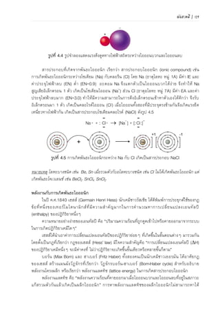 พันธะเคมี | 97
พลังงานกับการเกิดพันธะไอออนิก
ในปี ค.ศ.1840 เฮสส์ (Germain Henri Hess) นักเคมีชาวรัสเซีย ได้ตีพิมพ์การประยุกต์ใช้ของกฎ
ข้อที่หนึ่งของเทอร์โมไดนามิกส์ที่มีความสาคัญมากในการคานวณหาการเปลี่ยนแปลงเอนทัลปี
(enthalpy) ของปฏิกิริยาหนึ่งๆ
เอนทัลปี คือปริมาณความร้อนที่ถูกดูดเข้าไปหรือคายออกมาจากระบบในการเกิดปฏิกิริยาเคมีใดๆ
โดยการแสดงการเปลี่ยนแปลงเอนทัลปีของปฏิกิริยาใดๆ เขียนแทนด้วย H
เฮสส์ได้นาเอาค่าการเปลี่ยนแปลงเอนทัลปีของปฏิกิริยาย่อยๆ ที่เกิดขึ้นในขั้นตอนต่างๆ ของการ
เกิดสารประกอบไอออนิกมารวมกัน โดยตั้งเป็นกฎที่เรียกว่า กฎของเฮสส์ (Hess’ law) มีใจความสาคัญ
คือ การเปลี่ยนแปลงเอนทัลปีของปฏิกิริยาเคมีหนึ่งๆ จะมีค่าคงที่ ไม่ว่าปฏิกิริยาจะเกิดขึ้นขั้นเดียวหรือ
หลายขั้นก็ตาม
บอร์น (Max Born) และ ฮาเบอร์ (Fritz Haber) นักเคมีชาวเยอรมัน ได้อาศัยกฎของเฮสส์ สร้าง
แผนผังวัฏจักรที่เรียกว่า วัฏจักรบอร์น-ฮาเบอร์ (Born-Haber cycle) สาหรับอธิบายพลังงานโครงผลึก
หรือเรียกว่า พลังงานแลตทิซ (lattice energy) ในการเกิดสารประกอบไอออนิก
พลังงานแลตทิซ คือพลังงานความร้อนที่คายออกมาเมื่อไอออนบวกและไอออนลบที่อยู่ในสภาวะ
แก๊สรวมตัวกันแล้วเกิดเป็นสารประกอบไอออนิก
การหาพลังงานแลตทิซของสารประกอบไอออนิกไม่สามารถหาได้โดยตรง แต่สามารถหาได้โดยวิธี
อ้อมตามขั้นตอนตามวัฏจักรบอร์น-ฮาเบอร์ โดยอาศัยการเปลี่ยนแปลงเอนทัลปีของแต่ละขั้นของการ
เกิดปฏิกิริยาเคมี แล้วคานวณค่าพลังงานแลตทิซของการเกิดสารประกอบไอออนิกตามกฎของเฮสส์
ตัวอย่างการเกิดสารประกอบ NaCl ดังสมการ
Na+(g) + Cl-(g)  NaCl(s) + Hlatt
การหาพลังงานแลตทิซจากวัฏจักรบอร์น-ฮาเบอร์นั้นต้องทราบขั้นตอนย่อยๆ ที่อุณหภูมิ 25C
ดังนี้
ขั้นที่ 1 การเปลี่ยนสถานะของอะตอม Na จากของแข็งให้เป็นแก๊ส ซึ่งเป็นปฏิกิริยาดูดความร้อน
เรียกว่า พลังงานการระเหิด (sublimation, Hsub)
Na(s)  Na(g) Hsub = 109 kJ/mol ……(4.1)
ขั้นที่ 2 การสลายพันธะโมเลกุลแก๊ส Cl2 เป็นอะตอม Cl ซึ่งเป็นปฏิกิริยาดูดความร้อน เรียกว่า
พลังงานการสลายพันธะของโมเลกุลแก๊ส (dissociation, Hdis)
Cl2(g) + 242.6 kJ  2Cl(g)
แต่การเกิด NaCl(s) 1 โมลใช้ Cl(g) 1 โมล ดังนั้นพลังงานที่ดูดเข้าไปจะเป็นครึ่งหนึ่ง
½ Cl2(g)  Cl(g) Hdis = 121.3 kJ/mol ……(4.2)
ขั้นที่ 3 การเปลี่ยนอะตอม Na ในสถานะแก๊สให้เป็น Na+ ซึ่งเป็นปฏิกิริยาดูดความร้อน เรียกว่า
พลังงานไอออไนเซชัน (ionization energy, IE)
Na(g)  Na+ (g) + e- IE = 495.9 kJ/mol ……(4.3)
 