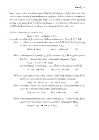 98 | เคมีสำหรับวิศวกร (02-411-103)
ขั้นที่ 4 การเปลี่ยนอะตอม Cl เป็น Cl- เป็นปฏิกิริยาคายความร้อน เรียกว่า พลังงานสัมพรรคภาพ
อิเล็กตรอน (electron affinity, EA)
Cl(g) + e-  Cl-(g) EA = -349 kJ/mol ……(4.4)
ขั้นที่ 5 การรวมตัวของ Na+ และ Cl- เกิดเป็นผลึก NaCl ซึ่งเป็นปฏิกิริยาคายความร้อน ซึ่ง
พลังงานที่คายออกมาเรียกว่า พลังงานแลตทิซ (Hlatt)
Na+(g) + Cl-(g)  NaCl(s) + Hlatt ……(4.5)
แผนผังการเกิดผลึก NaCl ตามวัฏจักรบอร์น-ฮาเบอร์ เขียนได้ดังภาพที่ 4.8
Hf
o
= 410.9 kJ
Na(s) + 1/2Cl2(g)  NaCl(s)
Hsub = +109 kJ Hdiss = +122 kJ
Na(g) + Cl(g) Hlatt
IE = +496 kJ EA = -349 kJ
Na+(g) + Cl-(g)
ภาพที่ 4.8 แผนผังวัฏจักรบอร์น-ฮาเบอร์ ของการเกิดสารประกอบโซเดียมคลอไรด์
เมื่อนาสมการ (4.1)+(4.2)+(4.3)+(4.4)+(4.5) รวมกันจะได้ดังสมการ
Na(s) + ½ Cl2(g)  NaCl(s) + Hf
o ……(4.6)
จากสมการ (4.6) พลังงานที่คายออกมาเรียกว่า เอนทัลปีมาตรฐานของการเกิด (standard
enthalpy of formation, Hf
o) ซึ่งคือ ค่าการเปลี่ยนแปลงความร้อนที่เกิดจากการที่ธาตุองค์ประกอบทา
ปฏิกิริยากันเพื่อเกิดสารประกอบไอออนิกปริมาณ 1 โมล ที่อุณหภูมิ 25C ความดัน 1 บรรยากาศ
จากกฎของเฮสส์เขียนเป็นสมการได้คือ
Hf
o = Hsub + Hdis + IE + EA + Hlatt ……(4.7)
ดังนั้น พลังงานแลตทิซ จึงหาได้จาก
Hlatt = Hf
o - Hsub - Hdis - IE - EA ……(4.8)
Hlatt = 410.9 - 109 - 121.3 - 495.9 - (-349)
= -788 kJ/mol
ดังนั้น การเกิดผลึก NaCl จานวน 1 โมลต้องคายพลังงาน 788 กิโลจูล
 