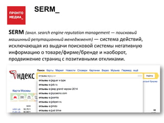 SERM_
SERM (англ. search engine reputation management — поисковый
машинный репутационный менеджмент) — система действий,
исключающая из выдачи поисковой системы негативную
информацию о товаре/фирме/бренде и наоборот,
продвижение страниц с позитивными откликами.
 