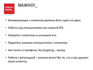 ВАЖНО!_
• Коммуникации с клиентом должны быть один на один.
• Работа над отношениями как главный KPI.
• Говорите с клиентом и услышьте его.
• Гордитесь вашими отношениями с клиентом.
• Нет почты и телефона, Re-targeting – выход.
• Работа с репутацией – важнее всего! Вы то, что о вас думают
ваши клиенты.
 