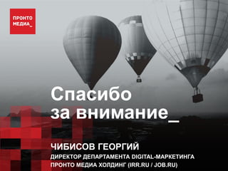 Спасибо
за внимание_
ЧИБИСОВ ГЕОРГИЙ
ДИРЕКТОР ДЕПАРТАМЕНТА DIGITAL-МАРКЕТИНГА
ПРОНТО МЕДИА ХОЛДИНГ (IRR.RU / JOB.RU)
 