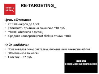 RE-TARGETING_
Цель «Отклик»:
• CTR баннеров до 1,5%
• Стоимость отклика на вакансию ~10 руб.
• ~8 000 откликов в месяц
• Средняя конверсия (Post click) в отклик ~40%
Кейс «adidas»:
• Показывался пользователям, посетившим вакансии adidas
• 500 откликов за месяц
• 1 отклик – 32 руб.
 