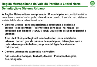 Região Metropolitana do Vale do Paraíba e Litoral Norte
Delimitação e Sistema Urbano
A Região Metropolitana compreende 39 municípios e constitui território
complexo caracterizado pela diversidade sendo inserida em sistema
ambiental de elevada biodiversidade.
 Sistema urbano com características estruturais e dinâmica
  própria - é policêntrico - identificado com base na região de
  influência das cidades (REGIC / IBGE -2008) e de estudos regionais e
  urbanos:
  Área de Influência Regional sendo destino para atividades
  urbanas por um grande número de municípios; Interações com a
  rede urbana- gestão federal, empresarial, ligações aéreas e
  rodoviárias;
 Centros urbanos de expressão na Região:
  São José dos Campos, Taubaté, Jacareí , Pindamonhangaba,
  Guaratinguetá

       Região Metropolitana do Vale do Paraíba e Litoral Norte – EMPLASA – Audiência Pública – São José dos Campos – 23 / setembro / 2011
 