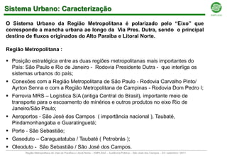 Sistema Urbano: Caracterização

O Sistema Urbano da Região Metropolitana é polarizado pelo “Eixo” que
corresponde a mancha urbana ao longo da Via Pres. Dutra, sendo o principal
destino de fluxos originados do Alto Paraíba e Litoral Norte.

Região Metropolitana :

 Posição estratégica entre as duas regiões metropolitanas mais importantes do
  País: São Paulo e Rio de Janeiro - Rodovia Presidente Dutra - que interliga os
  sistemas urbanos do país;
 Conexões com a Região Metropolitana de São Paulo - Rodovia Carvalho Pinto/
  Ayrton Senna e com a Região Metropolitana de Campinas - Rodovia Dom Pedro I;
 Ferrovia MRS – Logística S/A (antiga Central do Brasil), importante meio de
  transporte para o escoamento de minérios e outros produtos no eixo Rio de
  Janeiro/São Paulo;
 Aeroportos - São José dos Campos ( importância nacional ), Taubaté,
  Pindamonhangaba e Guaratinguetá;
 Porto - São Sebastião;
 Gasoduto – Caraguatatuba / Taubaté ( Petrobrás );
 Oleoduto - São Sebastião / São José dos Campos.
        Região Metropolitana do Vale do Paraíba e Litoral Norte – EMPLASA – Audiência Pública – São José dos Campos – 23 / setembro / 2011
 