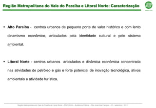 Região Metropolitana do Vale do Paraíba e Litoral Norte: Caracterização




 Alto Paraíba - centros urbanos de pequeno porte de valor histórico e com lento

  dinamismo econômico, articulados pela identidade cultural e pelo sistema

  ambiental.



 Litoral Norte - centros urbanos articulados e dinâmica econômica concentrada

  nas atividades de petróleo e gás e forte potencial de inovação tecnológica, ativos

  ambientais e atividade turística.




        Região Metropolitana do Vale do Paraíba e Litoral Norte – EMPLASA – Audiência Pública – São José dos Campos – 23 / setembro / 2011
 