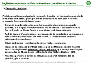 Região Metropolitana do Vale do Paraíba e Litoral Norte: Critérios

1 - Expressão Nacional


Posição estratégica no território nacional - inserida no núcleo de comando da
rede urbana do Brasil, principal elo de articulação do país com o sistema
urbano do Continente Sul Americano.
 Conexão aos demais sistemas urbanos nacionais, à macrometrópole
  paulista, e à Região Metropolitana do Rio de Janeiro – conectando-se ao
  Sul do Estado de Minas Gerais e as maiores metrópoles do país.
 Padrão demográfico dinâmico - concentração da população e da riqueza no
  Eixo Urbano Estruturante ( Via Pres. Dutra ) - investimentos públicos,
  privados e transnacionais.
 Ativos ambientais - unidades de conservação - e culturais.
 Fronteira de inovação científico-tecnológica da Macrometrópole Paulista -
  locus privilegiado do complexo urbano industrial que avança em direção
  aos estados de Minas Gerais e Rio de Janeiro (Egler e Becker, 1994).
 Atividade portuária e outras de relevância nacional relacionadas ao
  petróleo, gás e turismo.
       Região Metropolitana do Vale do Paraíba e Litoral Norte – EMPLASA – Audiência Pública – São José dos Campos – 23 / setembro / 2011
 