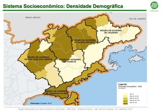 Sistema Socioeconômico: Densidade Demográfica




                                                                                                                      Legenda
                                                                                                                      Densidade Demográfica – 2008
                                                                                                                      em (hab/km2)



                                                                                                                                     Até 18
                                                                                                                                     Mais de 18 a 30
                                                                                                                                     Mais de 30 a 53
                                                                                                                                     Mais de 53 a 148
                                                                                                                                     Mais de 148
                  Elaboração: Emplasa 2010


     Região Metropolitana do Vale do Paraíba e Litoral Norte – EMPLASA – Audiência Pública – São José dos Campos – 23 / setembro / 2011
 