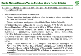 Região Metropolitana do Vale do Paraíba e Litoral Norte: Critérios

3. Funções urbanas e regionais com alto grau de diversidade, especialização e
   integração econômica

   Atividade econômica intensa e diversificada:
    − Cidades industriais do eixo da Via Dutra, pólos de serviços urbano industriais de
      São José dos Campos e Taubaté;
    − Cidades turísticas da Mantiqueira e Litoral Norte / Porto de São Sebastião.
   Atividades industriais: participação na economia paulista: 7,7% do valor adicionado
    da indústria paulista, 4,1 % no segmento terciário e 1,9% no primário.
   Industria predominante intensiva em capital e tecnologia: unidade produtiva
    diversificada - petroquímico, automobilístico, químico, bélico, farmacêutico,
    veterinário, de telecomunicações e, sobretudo, aeronáutico.
   O município de São José dos Campos é o mais importante pólo produtivo aeronáutico
    e aeroespacial do país com mais de 40 empresas de tecnologia de ponta, entre
    outras:
    − Centro Técnico Aeroespacial (CTA), integrado pelo Instituto Tecnológico de
      Aeronáutica (ITA), o Instituto de Aeronáutica e Espaço (IAE), o Instituto de Estudos
      Avançados (IEA), o Instituto de Fomento e Coordenação Industrial (IFI), o Instituto
      Nacional de Pesquisas Espaciais (INPE), a Embraer e outras empresas do setor
      aeronáutico.
         Região Metropolitana do Vale do Paraíba e Litoral Norte – EMPLASA – Audiência Pública – São José dos Campos – 23 / setembro / 2011
 