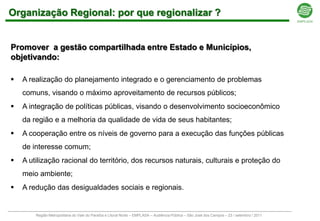 Organização Regional: por que regionalizar ?


Promover a gestão compartilhada entre Estado e Municípios,
objetivando:

   A realização do planejamento integrado e o gerenciamento de problemas
    comuns, visando o máximo aproveitamento de recursos públicos;
   A integração de políticas públicas, visando o desenvolvimento socioeconômico
    da região e a melhoria da qualidade de vida de seus habitantes;
   A cooperação entre os níveis de governo para a execução das funções públicas
    de interesse comum;
   A utilização racional do território, dos recursos naturais, culturais e proteção do
    meio ambiente;
   A redução das desigualdades sociais e regionais.


        Região Metropolitana do Vale do Paraíba e Litoral Norte – EMPLASA – Audiência Pública – São José dos Campos – 23 / setembro / 2011
 