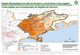 Região Metropolitana do Vale do Paraíba e Litoral Norte e Sub-regiões
5 Sub-regiões que correspondem às Regiões de Governo




                                                                                                                            Legenda
                                                                                                                                 R A de São José dos Campos
                                                                                                                                 Região de Governo de São José dos Campos
                                                                                                                                 Região de Governo de Taubaté
                                                                                                                                 Região de Governo de Guaratinguetá
                                                                                                                                 Região de Governo de Caraguatatuba
                                                                                                                                 Região de Governo de Cruzeiro

 Elaboração: Emplasa 2010


              Região Metropolitana do Vale do Paraíba e Litoral Norte – EMPLASA – Audiência Pública – São José dos Campos – 23 / setembro / 2011
 