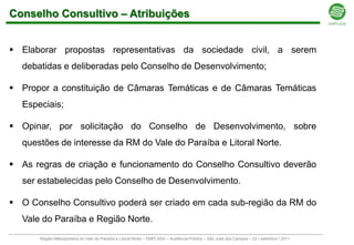Conselho Consultivo – Atribuições


 Elaborar propostas representativas da sociedade civil, a serem
  debatidas e deliberadas pelo Conselho de Desenvolvimento;

 Propor a constituição de Câmaras Temáticas e de Câmaras Temáticas
  Especiais;

 Opinar, por solicitação do Conselho de Desenvolvimento, sobre
  questões de interesse da RM do Vale do Paraíba e Litoral Norte.

 As regras de criação e funcionamento do Conselho Consultivo deverão
  ser estabelecidas pelo Conselho de Desenvolvimento.

 O Conselho Consultivo poderá ser criado em cada sub-região da RM do
  Vale do Paraíba e Região Norte.
      Região Metropolitana do Vale do Paraíba e Litoral Norte – EMPLASA – Audiência Pública – São José dos Campos – 23 / setembro / 2011
 