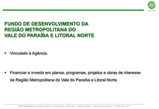 FUNDO DE DESENVOLVIMENTO DA
REGIÃO METROPOLITANA DO
VALE DO PARAÍBA E LITORAL NORTE


 Vinculado à Agência.



 Financiar e investir em planos, programas, projetos e obras de interesse
  da Região Metropolitana do Vale do Paraíba e Litoral Norte.




       Região Metropolitana do Vale do Paraíba e Litoral Norte – EMPLASA – Audiência Pública – São José dos Campos – 23 / setembro / 2011
 
