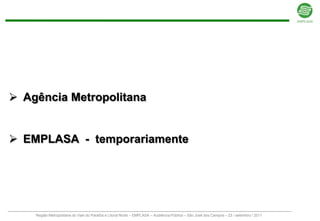  Agência Metropolitana


 EMPLASA - temporariamente




    Região Metropolitana do Vale do Paraíba e Litoral Norte – EMPLASA – Audiência Pública – São José dos Campos – 23 / setembro / 2011
 