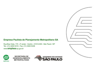 Empresa Paulista de Planejamento Metropolitano SA
Rua Boa Vista, 170 - 2º andar - Centro - 01014-000 - São Paulo / SP
Tel.: (11) 3293 5310 - Fax: (11) 3293 5336
www.emplasa.sp.gov.br
 
