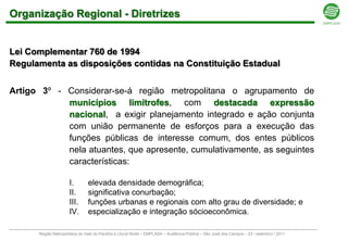 Organização Regional - Diretrizes


Lei Complementar 760 de 1994
Regulamenta as disposições contidas na Constituição Estadual


Artigo 3º - Considerar-se-á região metropolitana o agrupamento de
            municípios limítrofes, com destacada expressão
            nacional, a exigir planejamento integrado e ação conjunta
            com união permanente de esforços para a execução das
            funções públicas de interesse comum, dos entes públicos
            nela atuantes, que apresente, cumulativamente, as seguintes
            características:

                     I.        elevada densidade demográfica;
                     II.       significativa conurbação;
                     III.      funções urbanas e regionais com alto grau de diversidade; e
                     IV.       especialização e integração sócioeconômica.

      Região Metropolitana do Vale do Paraíba e Litoral Norte – EMPLASA – Audiência Pública – São José dos Campos – 23 / setembro / 2011
 