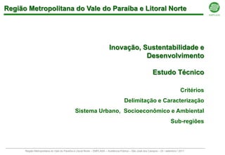 Região Metropolitana do Vale do Paraíba e Litoral Norte




                                                                          Inovação, Sustentabilidade e
                                                                                     Desenvolvimento

                                                                                                              Estudo Técnico

                                                                                                                                    Critérios
                                                                                      Delimitação e Caracterização
                                              Sistema Urbano, Socioeconômico e Ambiental
                                                                                                                            Sub-regiões



      Região Metropolitana do Vale do Paraíba e Litoral Norte – EMPLASA – Audiência Pública – São José dos Campos – 23 / setembro / 2011
 