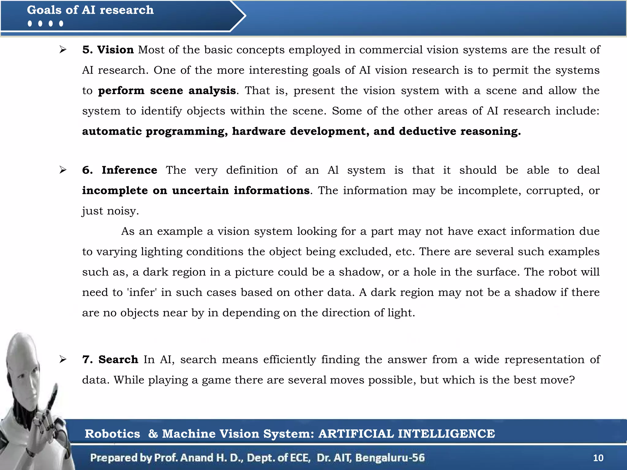  5. Vision Most of the basic concepts employed in commercial vision systems are the result of
AI research. One of the more interesting goals of AI vision research is to permit the systems
to perform scene analysis. That is, present the vision system with a scene and allow the
system to identify objects within the scene. Some of the other areas of AI research include:
automatic programming, hardware development, and deductive reasoning.
10
Goals of AI research
Robotics & Machine Vision System: ARTIFICIAL INTELLIGENCE
 6. Inference The very definition of an Al system is that it should be able to deal
incomplete on uncertain informations. The information may be incomplete, corrupted, or
just noisy.
As an example a vision system looking for a part may not have exact information due
to varying lighting conditions the object being excluded, etc. There are several such examples
such as, a dark region in a picture could be a shadow, or a hole in the surface. The robot will
need to 'infer' in such cases based on other data. A dark region may not be a shadow if there
are no objects near by in depending on the direction of light.
 7. Search In AI, search means efficiently finding the answer from a wide representation of
data. While playing a game there are several moves possible, but which is the best move?
 