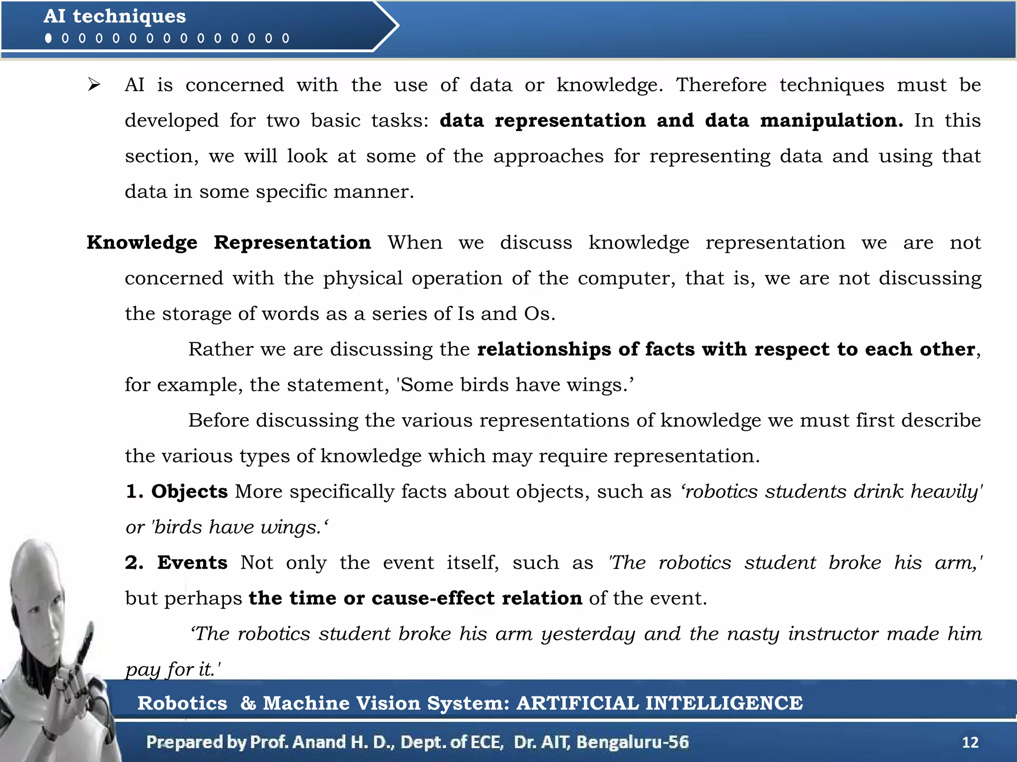 12
AI techniques
 AI is concerned with the use of data or knowledge. Therefore techniques must be
developed for two basic tasks: data representation and data manipulation. In this
section, we will look at some of the approaches for representing data and using that
data in some specific manner.
Robotics & Machine Vision System: ARTIFICIAL INTELLIGENCE
Knowledge Representation When we discuss knowledge representation we are not
concerned with the physical operation of the computer, that is, we are not discussing
the storage of words as a series of Is and Os.
Rather we are discussing the relationships of facts with respect to each other,
for example, the statement, 'Some birds have wings.’
Before discussing the various representations of knowledge we must first describe
the various types of knowledge which may require representation.
1. Objects More specifically facts about objects, such as ‘robotics students drink heavily'
or 'birds have wings.‘
2. Events Not only the event itself, such as 'The robotics student broke his arm,'
but perhaps the time or cause-effect relation of the event.
‘The robotics student broke his arm yesterday and the nasty instructor made him
pay for it.'
 