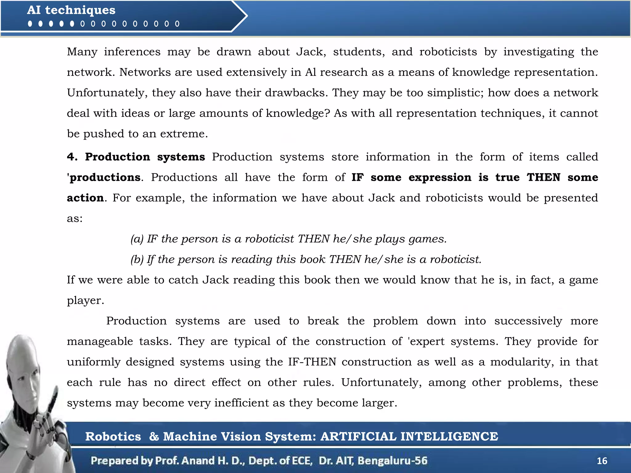 16
AI techniques
4. Production systems Production systems store information in the form of items called
'productions. Productions all have the form of IF some expression is true THEN some
action. For example, the information we have about Jack and roboticists would be presented
as:
(a) IF the person is a roboticist THEN he/she plays games.
(b) If the person is reading this book THEN he/she is a roboticist.
If we were able to catch Jack reading this book then we would know that he is, in fact, a game
player.
Production systems are used to break the problem down into successively more
manageable tasks. They are typical of the construction of 'expert systems. They provide for
uniformly designed systems using the IF-THEN construction as well as a modularity, in that
each rule has no direct effect on other rules. Unfortunately, among other problems, these
systems may become very inefficient as they become larger.
Robotics & Machine Vision System: ARTIFICIAL INTELLIGENCE
Many inferences may be drawn about Jack, students, and roboticists by investigating the
network. Networks are used extensively in Al research as a means of knowledge representation.
Unfortunately, they also have their drawbacks. They may be too simplistic; how does a network
deal with ideas or large amounts of knowledge? As with all representation techniques, it cannot
be pushed to an extreme.
 
