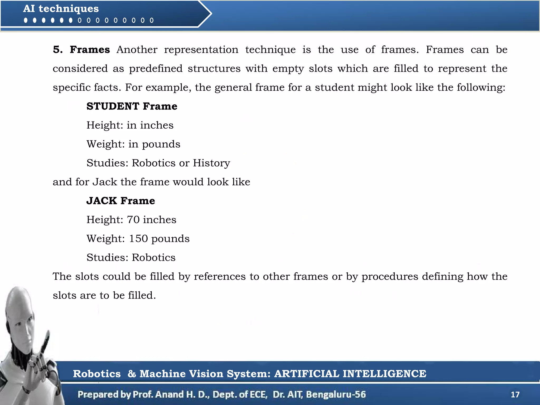 17
AI techniques
5. Frames Another representation technique is the use of frames. Frames can be
considered as predefined structures with empty slots which are filled to represent the
specific facts. For example, the general frame for a student might look like the following:
STUDENT Frame
Height: in inches
Weight: in pounds
Studies: Robotics or History
and for Jack the frame would look like
JACK Frame
Height: 70 inches
Weight: 150 pounds
Studies: Robotics
The slots could be filled by references to other frames or by procedures defining how the
slots are to be filled.
Robotics & Machine Vision System: ARTIFICIAL INTELLIGENCE
 