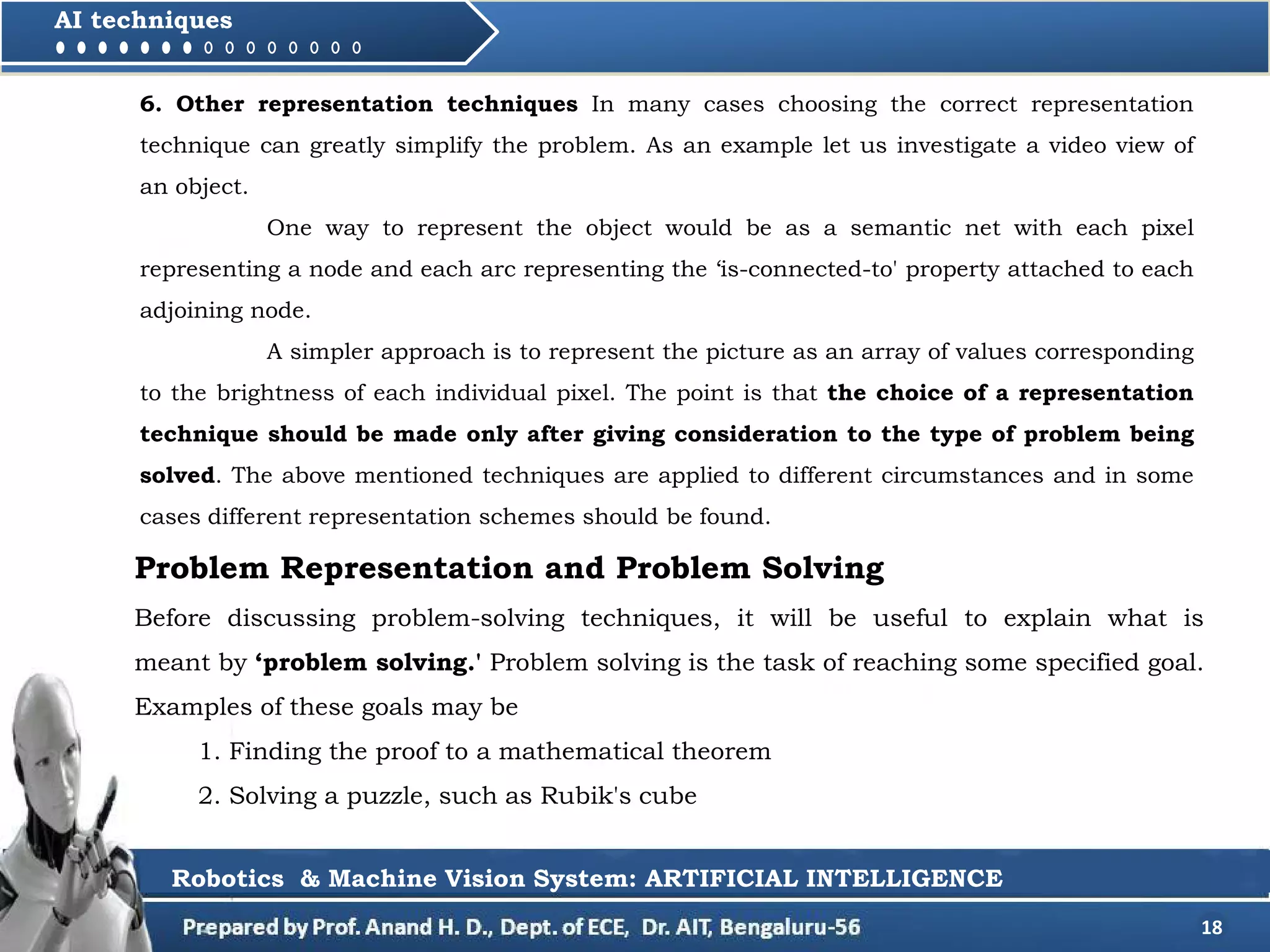 18
AI techniques
Problem Representation and Problem Solving
Before discussing problem-solving techniques, it will be useful to explain what is
meant by ‘problem solving.' Problem solving is the task of reaching some specified goal.
Examples of these goals may be
1. Finding the proof to a mathematical theorem
2. Solving a puzzle, such as Rubik's cube
Robotics & Machine Vision System: ARTIFICIAL INTELLIGENCE
6. Other representation techniques In many cases choosing the correct representation
technique can greatly simplify the problem. As an example let us investigate a video view of
an object.
One way to represent the object would be as a semantic net with each pixel
representing a node and each arc representing the ‘is-connected-to' property attached to each
adjoining node.
A simpler approach is to represent the picture as an array of values corresponding
to the brightness of each individual pixel. The point is that the choice of a representation
technique should be made only after giving consideration to the type of problem being
solved. The above mentioned techniques are applied to different circumstances and in some
cases different representation schemes should be found.
 
