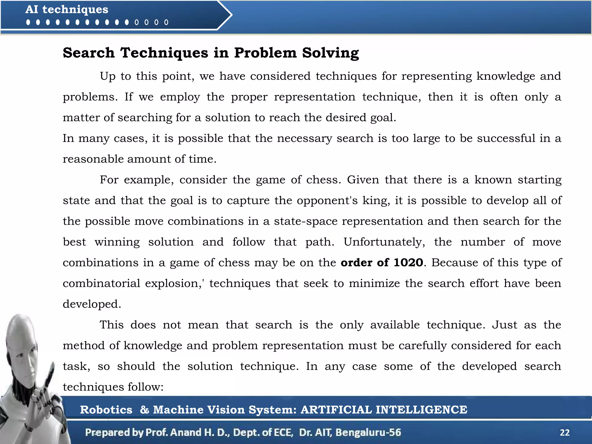 22
AI techniques
Search Techniques in Problem Solving
Up to this point, we have considered techniques for representing knowledge and
problems. If we employ the proper representation technique, then it is often only a
matter of searching for a solution to reach the desired goal.
In many cases, it is possible that the necessary search is too large to be successful in a
reasonable amount of time.
For example, consider the game of chess. Given that there is a known starting
state and that the goal is to capture the opponent's king, it is possible to develop all of
the possible move combinations in a state-space representation and then search for the
best winning solution and follow that path. Unfortunately, the number of move
combinations in a game of chess may be on the order of 1020. Because of this type of
combinatorial explosion,' techniques that seek to minimize the search effort have been
developed.
This does not mean that search is the only available technique. Just as the
method of knowledge and problem representation must be carefully considered for each
task, so should the solution technique. In any case some of the developed search
techniques follow:
Robotics & Machine Vision System: ARTIFICIAL INTELLIGENCE
 