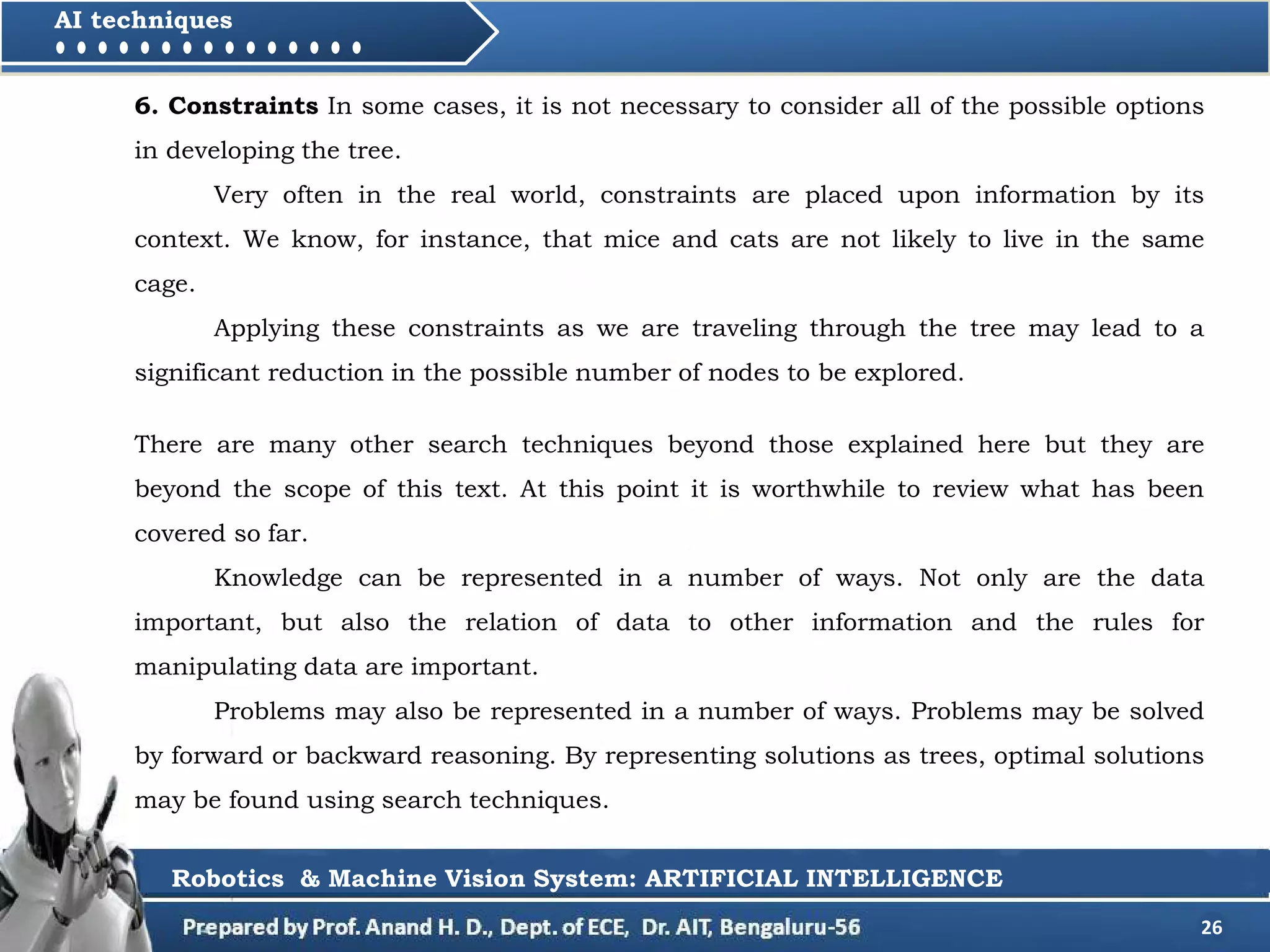 26
AI techniques
6. Constraints In some cases, it is not necessary to consider all of the possible options
in developing the tree.
Very often in the real world, constraints are placed upon information by its
context. We know, for instance, that mice and cats are not likely to live in the same
cage.
Applying these constraints as we are traveling through the tree may lead to a
significant reduction in the possible number of nodes to be explored.
Robotics & Machine Vision System: ARTIFICIAL INTELLIGENCE
There are many other search techniques beyond those explained here but they are
beyond the scope of this text. At this point it is worthwhile to review what has been
covered so far.
Knowledge can be represented in a number of ways. Not only are the data
important, but also the relation of data to other information and the rules for
manipulating data are important.
Problems may also be represented in a number of ways. Problems may be solved
by forward or backward reasoning. By representing solutions as trees, optimal solutions
may be found using search techniques.
 