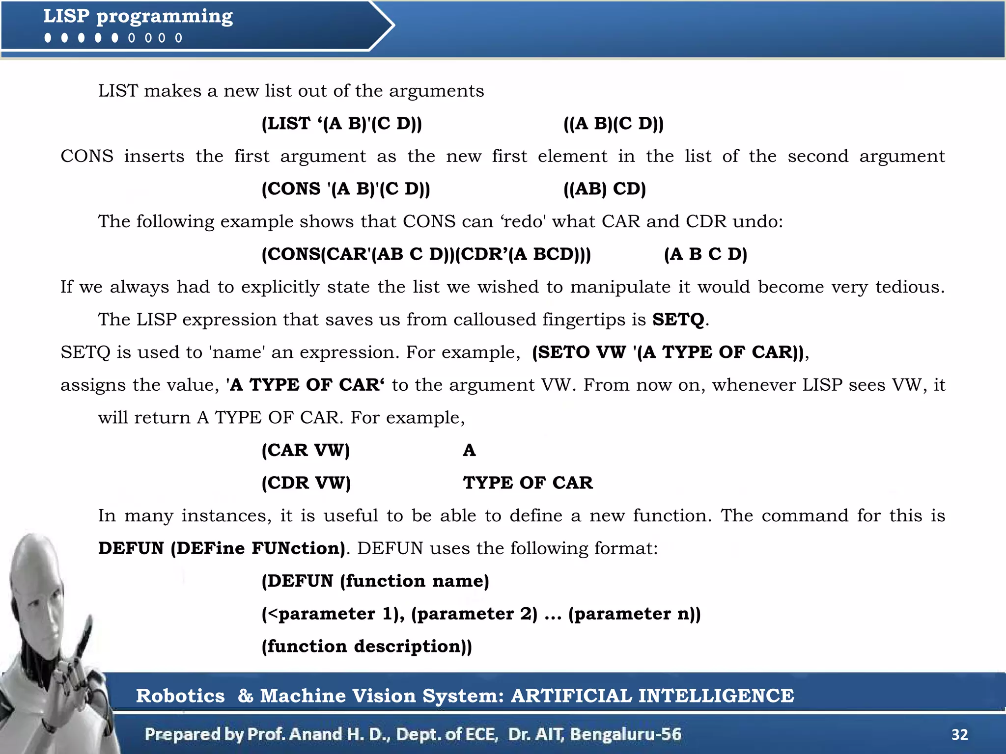 32
LISP programming
LIST makes a new list out of the arguments
(LIST ‘(A B)'(C D)) ((A B)(C D))
CONS inserts the first argument as the new first element in the list of the second argument
(CONS '(A B)'(C D)) ((AB) CD)
The following example shows that CONS can ‘redo' what CAR and CDR undo:
(CONS(CAR'(AB C D))(CDR’(A BCD))) (A B C D)
If we always had to explicitly state the list we wished to manipulate it would become very tedious.
The LISP expression that saves us from calloused fingertips is SETQ.
SETQ is used to 'name' an expression. For example, (SETO VW '(A TYPE OF CAR)),
assigns the value, 'A TYPE OF CAR‘ to the argument VW. From now on, whenever LISP sees VW, it
will return A TYPE OF CAR. For example,
(CAR VW) A
(CDR VW) TYPE OF CAR
In many instances, it is useful to be able to define a new function. The command for this is
DEFUN (DEFine FUNction). DEFUN uses the following format:
(DEFUN (function name)
(<parameter 1), (parameter 2) ... (parameter n))
(function description))
Robotics & Machine Vision System: ARTIFICIAL INTELLIGENCE
 