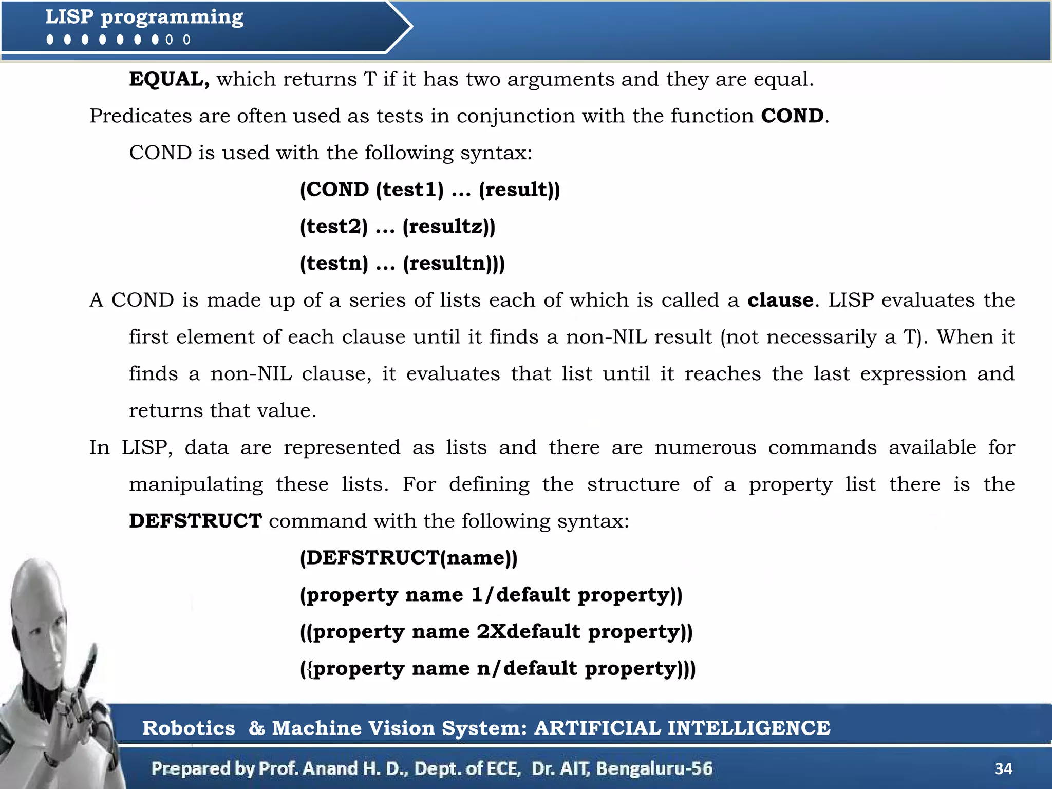 34
LISP programming
EQUAL, which returns T if it has two arguments and they are equal.
Predicates are often used as tests in conjunction with the function COND.
COND is used with the following syntax:
(COND (test1) ... (result))
(test2) ... (resultz))
(testn) ... (resultn)))
A COND is made up of a series of lists each of which is called a clause. LISP evaluates the
first element of each clause until it finds a non-NIL result (not necessarily a T). When it
finds a non-NIL clause, it evaluates that list until it reaches the last expression and
returns that value.
In LISP, data are represented as lists and there are numerous commands available for
manipulating these lists. For defining the structure of a property list there is the
DEFSTRUCT command with the following syntax:
(DEFSTRUCT(name))
(property name 1/default property))
((property name 2Xdefault property))
({property name n/default property)))
Robotics & Machine Vision System: ARTIFICIAL INTELLIGENCE
 