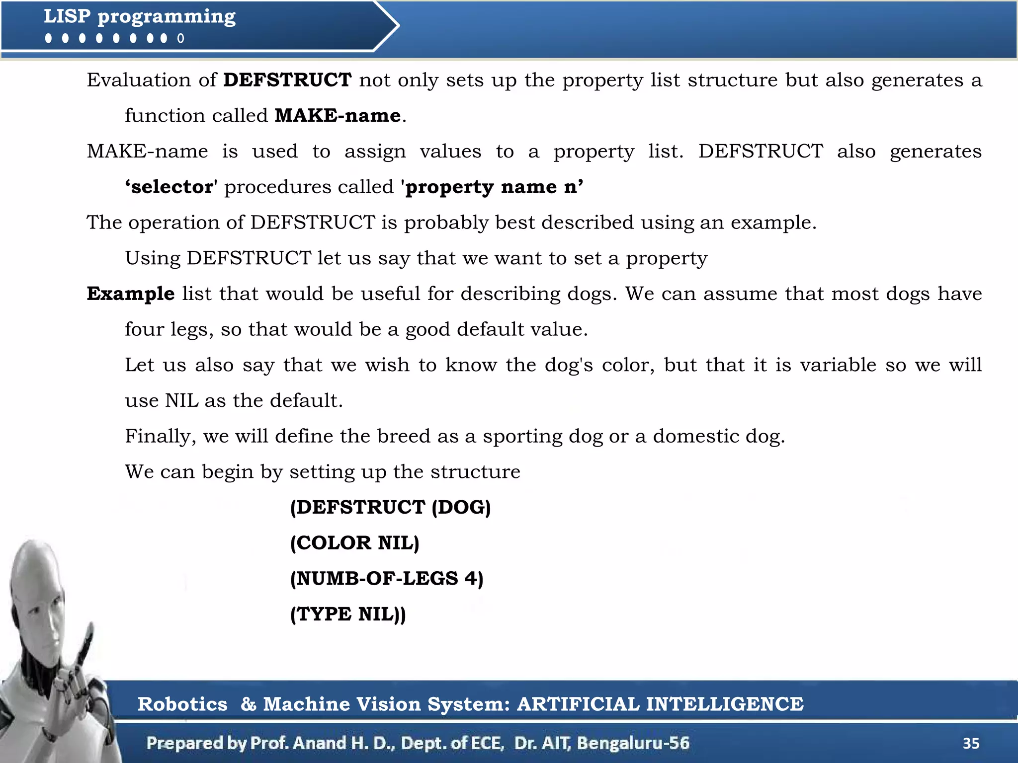 35
LISP programming
Evaluation of DEFSTRUCT not only sets up the property list structure but also generates a
function called MAKE-name.
MAKE-name is used to assign values to a property list. DEFSTRUCT also generates
‘selector' procedures called 'property name n’
The operation of DEFSTRUCT is probably best described using an example.
Using DEFSTRUCT let us say that we want to set a property
Example list that would be useful for describing dogs. We can assume that most dogs have
four legs, so that would be a good default value.
Let us also say that we wish to know the dog's color, but that it is variable so we will
use NIL as the default.
Finally, we will define the breed as a sporting dog or a domestic dog.
We can begin by setting up the structure
(DEFSTRUCT (DOG)
(COLOR NIL)
(NUMB-OF-LEGS 4)
(TYPE NIL))
Robotics & Machine Vision System: ARTIFICIAL INTELLIGENCE
 