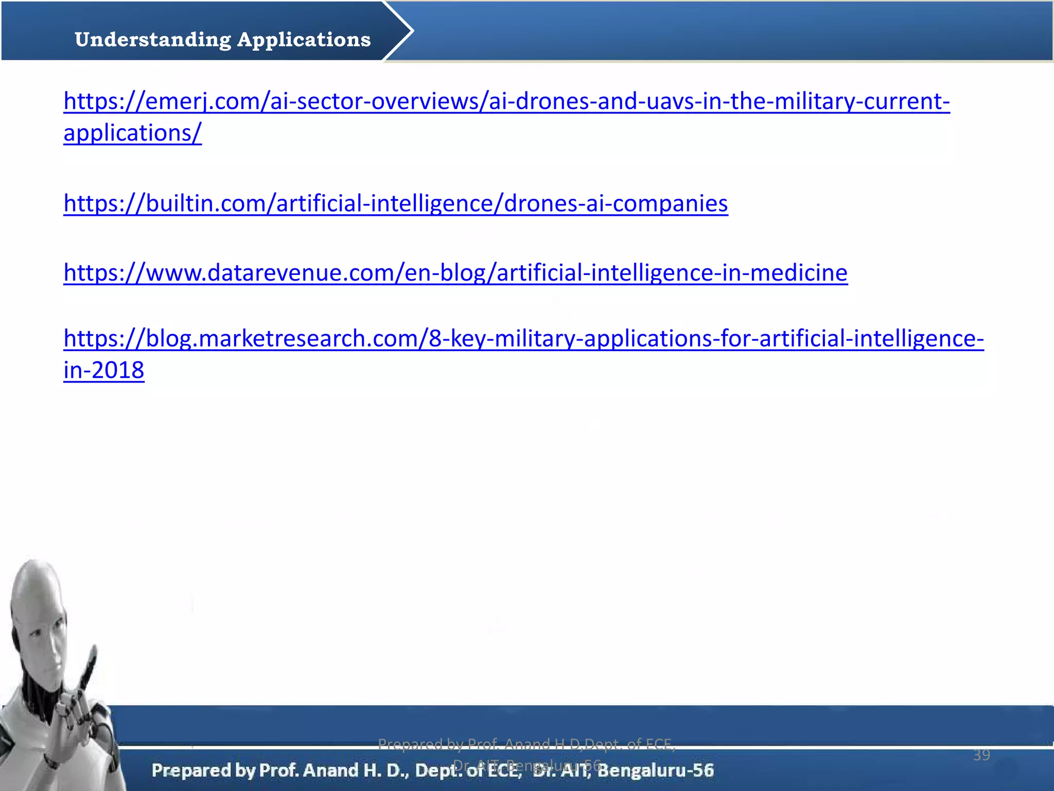 https://www.datarevenue.com/en-blog/artificial-intelligence-in-medicine
Prepared by Prof. Anand H D,Dept. of ECE,
Dr. AIT, Bengaluru-56
39
https://blog.marketresearch.com/8-key-military-applications-for-artificial-intelligence-
in-2018
Understanding Applications
https://builtin.com/artificial-intelligence/drones-ai-companies
https://emerj.com/ai-sector-overviews/ai-drones-and-uavs-in-the-military-current-
applications/
 
