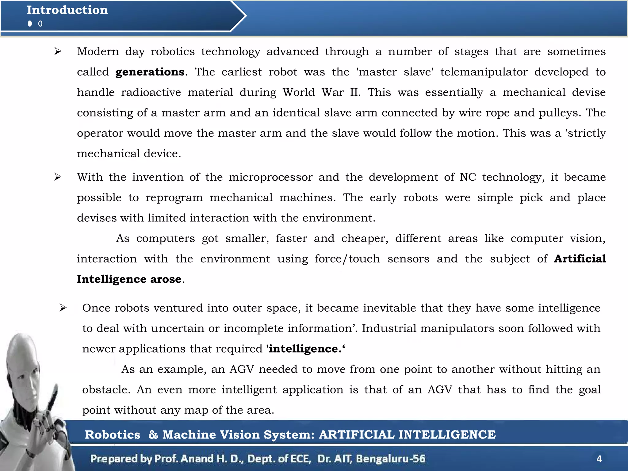  With the invention of the microprocessor and the development of NC technology, it became
possible to reprogram mechanical machines. The early robots were simple pick and place
devises with limited interaction with the environment.
As computers got smaller, faster and cheaper, different areas like computer vision,
interaction with the environment using force/touch sensors and the subject of Artificial
Intelligence arose.
4
Introduction
 Modern day robotics technology advanced through a number of stages that are sometimes
called generations. The earliest robot was the 'master slave' telemanipulator developed to
handle radioactive material during World War II. This was essentially a mechanical devise
consisting of a master arm and an identical slave arm connected by wire rope and pulleys. The
operator would move the master arm and the slave would follow the motion. This was a 'strictly
mechanical device.
 Once robots ventured into outer space, it became inevitable that they have some intelligence
to deal with uncertain or incomplete information’. Industrial manipulators soon followed with
newer applications that required 'intelligence.‘
As an example, an AGV needed to move from one point to another without hitting an
obstacle. An even more intelligent application is that of an AGV that has to find the goal
point without any map of the area.
Robotics & Machine Vision System: ARTIFICIAL INTELLIGENCE
 