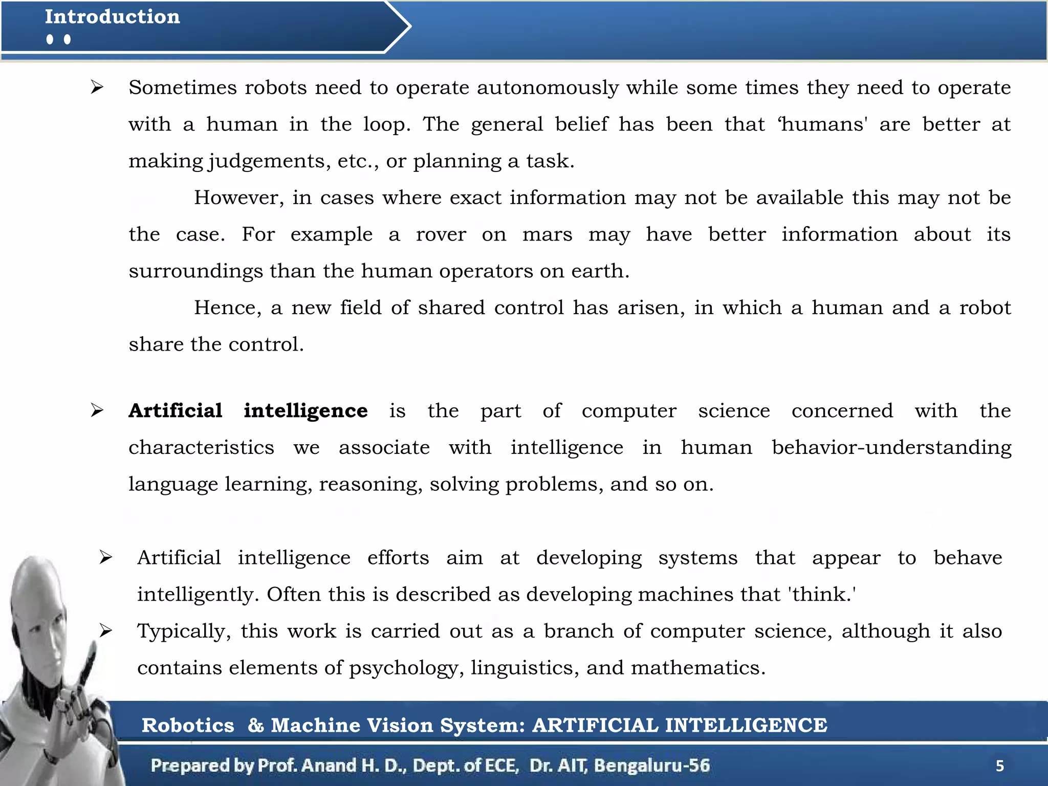  Artificial intelligence is the part of computer science concerned with the
characteristics we associate with intelligence in human behavior-understanding
language learning, reasoning, solving problems, and so on.
5
Introduction
 Sometimes robots need to operate autonomously while some times they need to operate
with a human in the loop. The general belief has been that ‘humans' are better at
making judgements, etc., or planning a task.
However, in cases where exact information may not be available this may not be
the case. For example a rover on mars may have better information about its
surroundings than the human operators on earth.
Hence, a new field of shared control has arisen, in which a human and a robot
share the control.
 Artificial intelligence efforts aim at developing systems that appear to behave
intelligently. Often this is described as developing machines that 'think.'
 Typically, this work is carried out as a branch of computer science, although it also
contains elements of psychology, linguistics, and mathematics.
Robotics & Machine Vision System: ARTIFICIAL INTELLIGENCE
 
