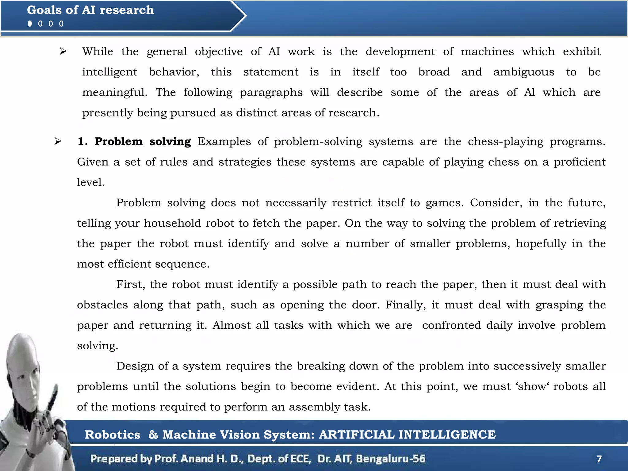 While the general objective of AI work is the development of machines which exhibit
intelligent behavior, this statement is in itself too broad and ambiguous to be
meaningful. The following paragraphs will describe some of the areas of Al which are
presently being pursued as distinct areas of research.
7
Goals of AI research
 1. Problem solving Examples of problem-solving systems are the chess-playing programs.
Given a set of rules and strategies these systems are capable of playing chess on a proficient
level.
Problem solving does not necessarily restrict itself to games. Consider, in the future,
telling your household robot to fetch the paper. On the way to solving the problem of retrieving
the paper the robot must identify and solve a number of smaller problems, hopefully in the
most efficient sequence.
First, the robot must identify a possible path to reach the paper, then it must deal with
obstacles along that path, such as opening the door. Finally, it must deal with grasping the
paper and returning it. Almost all tasks with which we are confronted daily involve problem
solving.
Design of a system requires the breaking down of the problem into successively smaller
problems until the solutions begin to become evident. At this point, we must ‘show‘ robots all
of the motions required to perform an assembly task.
Robotics & Machine Vision System: ARTIFICIAL INTELLIGENCE
 