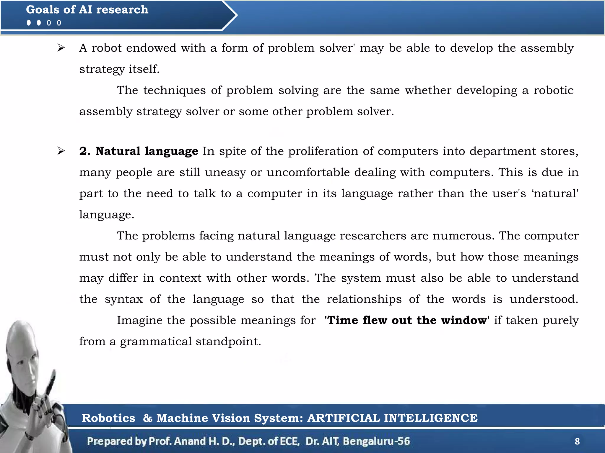  2. Natural language In spite of the proliferation of computers into department stores,
many people are still uneasy or uncomfortable dealing with computers. This is due in
part to the need to talk to a computer in its language rather than the user's ‘natural'
language.
The problems facing natural language researchers are numerous. The computer
must not only be able to understand the meanings of words, but how those meanings
may differ in context with other words. The system must also be able to understand
the syntax of the language so that the relationships of the words is understood.
Imagine the possible meanings for 'Time flew out the window' if taken purely
from a grammatical standpoint.
8
Goals of AI research
Robotics & Machine Vision System: ARTIFICIAL INTELLIGENCE
 A robot endowed with a form of problem solver' may be able to develop the assembly
strategy itself.
The techniques of problem solving are the same whether developing a robotic
assembly strategy solver or some other problem solver.
 