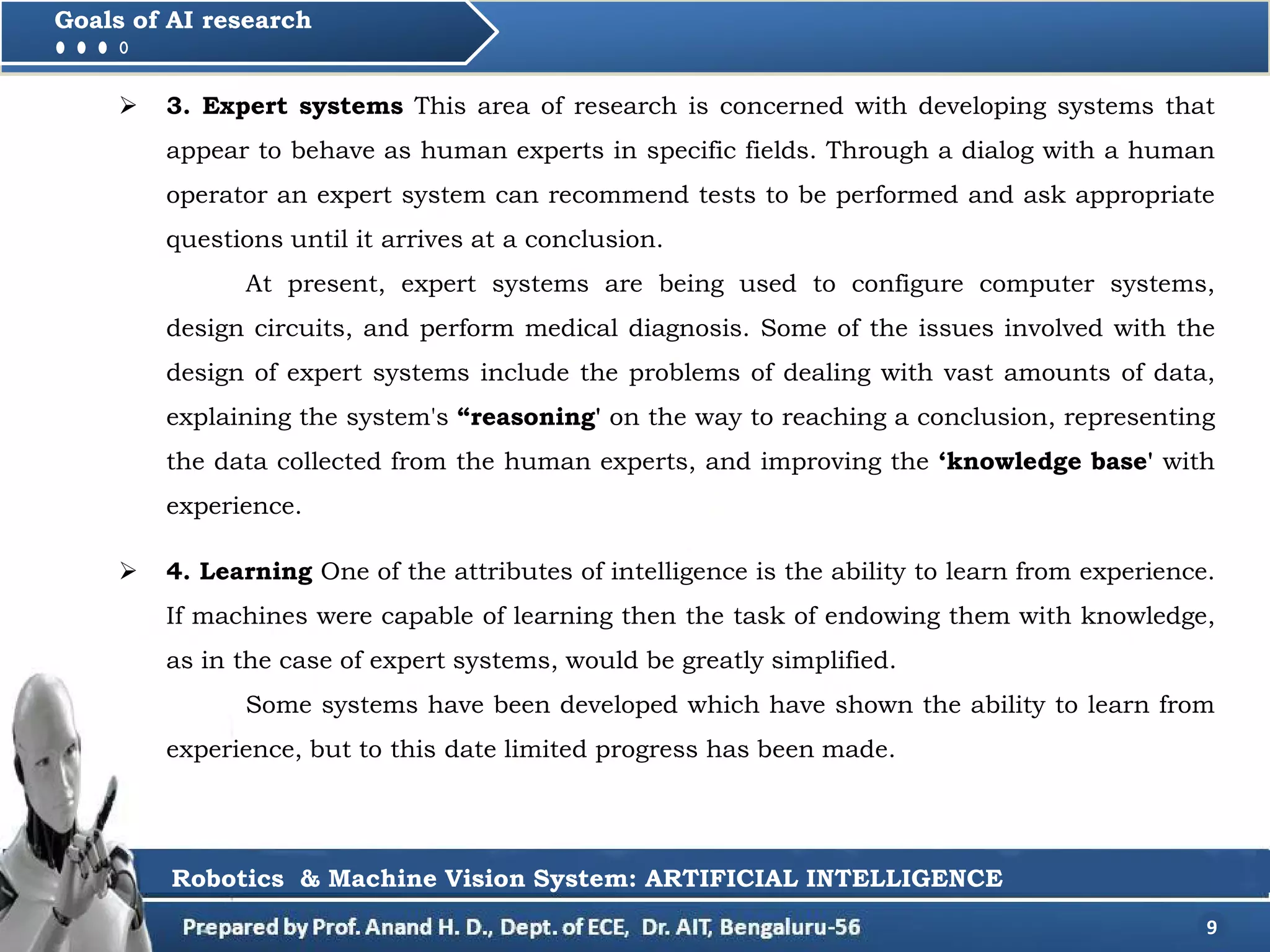  3. Expert systems This area of research is concerned with developing systems that
appear to behave as human experts in specific fields. Through a dialog with a human
operator an expert system can recommend tests to be performed and ask appropriate
questions until it arrives at a conclusion.
At present, expert systems are being used to configure computer systems,
design circuits, and perform medical diagnosis. Some of the issues involved with the
design of expert systems include the problems of dealing with vast amounts of data,
explaining the system's “reasoning' on the way to reaching a conclusion, representing
the data collected from the human experts, and improving the ‘knowledge base' with
experience.
9
Goals of AI research
Robotics & Machine Vision System: ARTIFICIAL INTELLIGENCE
 4. Learning One of the attributes of intelligence is the ability to learn from experience.
If machines were capable of learning then the task of endowing them with knowledge,
as in the case of expert systems, would be greatly simplified.
Some systems have been developed which have shown the ability to learn from
experience, but to this date limited progress has been made.
 