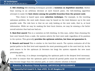 25
AI techniques
3. Hill climbing Hill-climbing techniques provide a variation on depthfirst searches. Rather
than moving in an arbitrary decision at each branch point, the hill-climbing algorithm
attempts to make the best choice among the possible branches from the present node.
This choice is based upon some selection technique. For example, in the traveling
salesman problem, the next node chosen may be based on the total distance up to the next
possible node. The risk here is that we are only looking at the next node, that is, at local
information. While we may be making the best local choices, we may be missing a far better
overall solution that had one bad arc.
Robotics & Machine Vision System: ARTIFICIAL INTELLIGENCE
4. Best-first search This is a variation on hill climbing. In this case, rather than choosing the
best next branch from a node, the system selects the best next node regardless of its position
in the system. This generally provides the optimum solution, but does not guarantee it.
5. Branch and bound This is similar to the best-first search. The system evaluates all of the
partial paths to the first level and expands the most promising path to the next level (s). As the
path ceases to be the optimum (it becomes too long) the system expands the new most
promising path.
In this way, it is always investigating the optimum path to the deepest level necessary.
In order to ensure that the optimum path is found all partial paths must be extended until
they become longer than the solution path, or until a shorter solution is found.
 