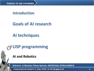 27
TOPICS TO BE COVERED
Robotics & Machine Vision System: ARTIFICIAL INTELLIGENCE
Introduction
Goals of AI research
AI techniques
LISP programming
AI and Robotics
 