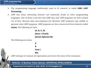 28
LISP programming
 The programming language traditionally used in AI research is called LISP, LIST
Processing,
 LISP has many interesting features not commonly found in other programming
languages. One of these is the fact that LISP data and 'LISP programs are both created
out of lists. Because data and programs are identical, LISP programs may modify or
generate other LISP programs. LISP programs are lists constructed from elements called
atoms. The following are lists:
(A, B, C, D)
(Item 1 Item2)
((Iteml A)(Item2 B))
The following are atoms:
A
B
Item l
NIL
LISP attempts to evaluate all expressions and return the value of the evaluation.
Robotics & Machine Vision System: ARTIFICIAL INTELLIGENCE
 