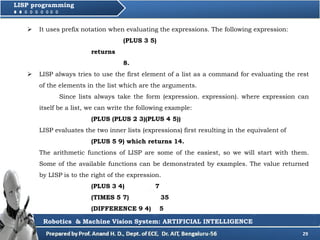 29
LISP programming
 It uses prefix notation when evaluating the expressions. The following expression:
(PLUS 3 5)
returns
8.
 LISP always tries to use the first element of a list as a command for evaluating the rest
of the elements in the list which are the arguments.
Since lists always take the form (expression. expression). where expression can
itself be a list, we can write the following example:
(PLUS (PLUS 2 3)(PLUS 4 5))
LISP evaluates the two inner lists (expressions) first resulting in the equivalent of
(PLUS 5 9) which returns 14.
The arithmetic functions of LISP are some of the easiest, so we will start with them.
Some of the available functions can be demonstrated by examples. The value returned
by LISP is to the right of the expression.
(PLUS 3 4) 7
(TIMES 5 7) 35
(DIFFERENCE 9 4) 5
Robotics & Machine Vision System: ARTIFICIAL INTELLIGENCE
 