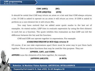 31
LISP programming
CDR '(ABC)) (BC)
(CDR (AB)(CD))) ((CD))
It should be noted that CAR may return an atom or a list and that CDR always returns
a list. If CAR is asked to operate on an atom it will return an error. If CDR is asked to
perform on a one-element list it will return NIL.
You may have noticed that we added some quote marks to the last set of
examples. As stated earlier, LISP tries to evaluate expression by using the first element
in each list as a function. The quote inhibits this evaluation so that LISP can tell the
difference between the list and the function.
CAR and CDR can operate together in expressions. For example:
(CAR(CDR(CDR(CDR’(A BCD E))))) returns D
Of course, if we can take expressions apart there must be some way to put them back
together. There are three functions that may be used for this purpose. They are
APPEND, LIST, and CONS.
APPEND runs the elements of its lists together, for example,
(APPEND (AB)‘(CD) (A BCD)
Robotics & Machine Vision System: ARTIFICIAL INTELLIGENCE
 