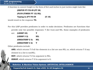 33
LISP programming
A function to convert height in the form of feet and inches to just inches might look like
(DEFUN FT-TO-IN (FT IN)
(PLUS (TIMES FT 12) IN)).
Typing in (FT-TO-IN (5 10)
would result in the response 70.
For this LISP provides predicates in order to make decisions. Predicates are functions that
provide only two possible responses: T (for true) and NIL. Some examples of predicates
are: (LESSP 23) T
(LESSP 3 2) NIL
(GREATERP 2 3) NIL
(GREATERP 3 2) T
Other predicates include:
AND, which returns T if all the elements in a list are non-NIL; or, which returns T if any
element in a list is nonNIL;
NOT, which returns T if its argument is NIL;
ZEROP, which returns T if its argument is 0;
Robotics & Machine Vision System: ARTIFICIAL INTELLIGENCE
 