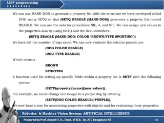 36
LISP programming
We can use MAKE-DOG to generate a property list with the structure we have developed called
DOG using SETQ so that (SETQ BEAGLE (MAKE-DOG)) generates a property list named
BEAGLE. We can use the selector procedures NIL, 4, and NIL. We can assign new values to
the properties also by using SETQ and the field identifiers.
(SETQ BEAGLE (MAKE-DOG: COLOR ‘BROWN:TYPE SPORTING’))
We have left the number of legs alone. We can now evaluate the selector procedures
(DOG COLOR BEAGLE)
(DOG TYPE BEAGLE)
Which returns
BROWN
SPORTING
A function used for setting up specific fields within a property list is SETF with the following
syntax:
(SETF(property)(name))(new valuer)).
For example, we could change our Beagle to a purple dog by entering
(SETF(DOG COLOR BEAGLE)(‘PURPLE)).
We now have a way for associating properties with objects and for evaluating those properties.
Robotics & Machine Vision System: ARTIFICIAL INTELLIGENCE
 