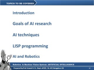 37
TOPICS TO BE COVERED
Robotics & Machine Vision System: ARTIFICIAL INTELLIGENCE
Introduction
Goals of AI research
AI techniques
LISP programming
AI and Robotics
 